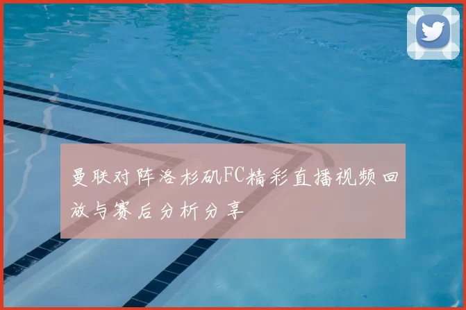 曼联对阵洛杉矶FC精彩直播视频回放与赛后分析分享
