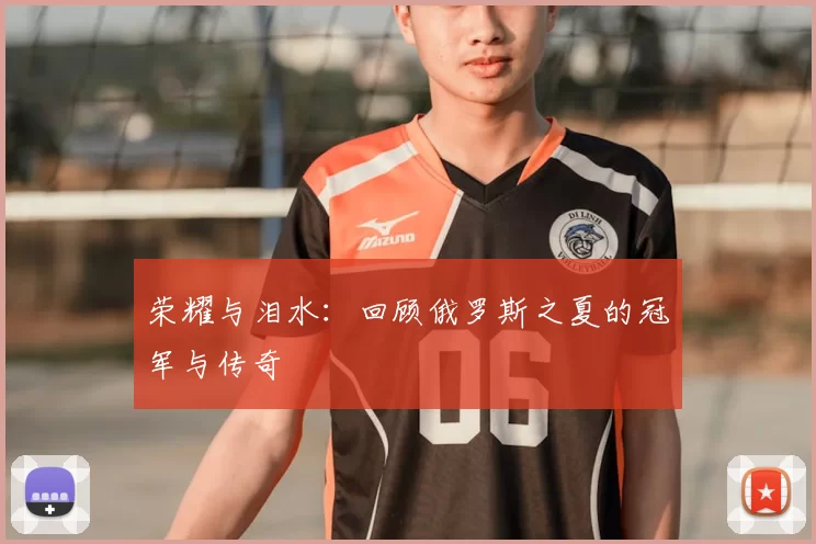 荣耀与泪水:回顾俄罗斯之夏的冠军与传奇