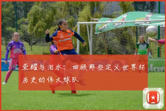 荣耀与泪水：回顾那些定义世界杯历史的伟大球队