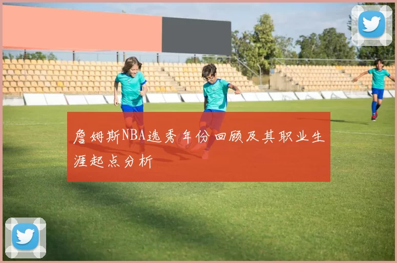 詹姆斯NBA选秀年份回顾及其职业生涯起点分析