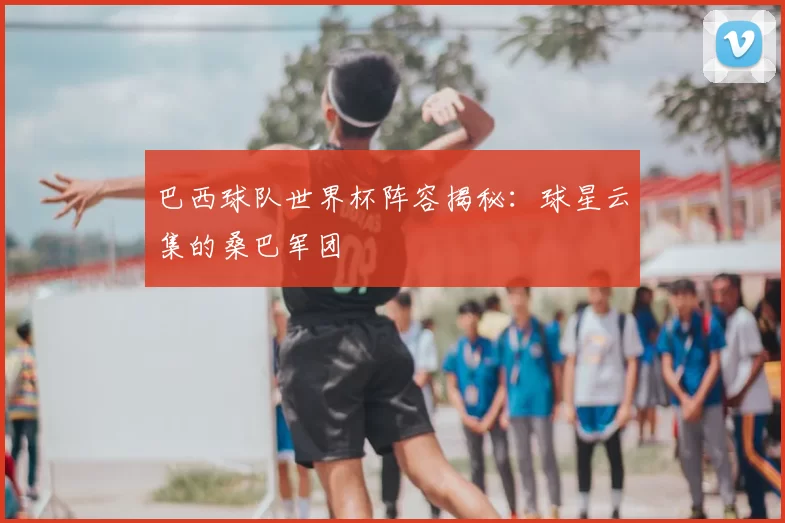 巴西球队世界杯阵容揭秘：球星云集的桑巴军团