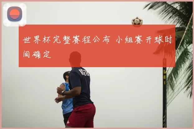 世界杯完整赛程公布 小组赛开球时间确定