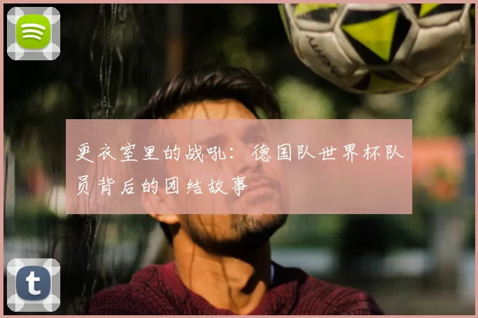 更衣室里的战吼:德国队世界杯队员背后的团结故事