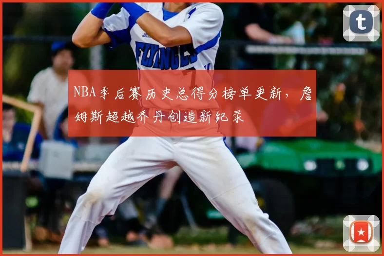 NBA季后赛历史总得分榜单更新,詹姆斯超越乔丹创造新纪录