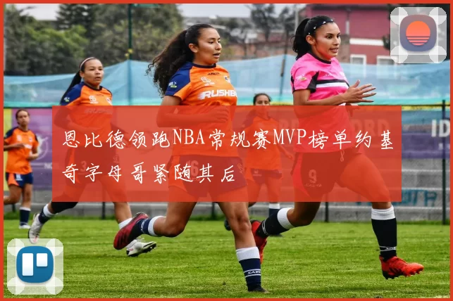 恩比德领跑NBA常规赛MVP榜单约基奇字母哥紧随其后