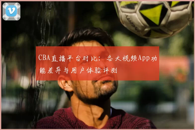 CBA直播平台对比：各大视频App功能差异与用户体验评测