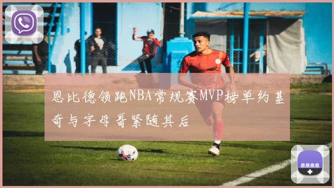 恩比德领跑NBA常规赛MVP榜单约基奇与字母哥紧随其后