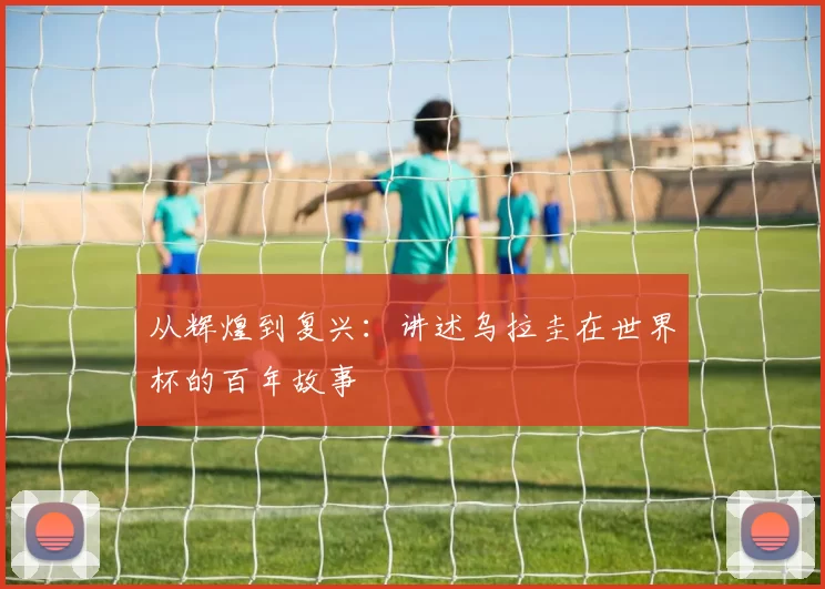 从辉煌到复兴:讲述乌拉圭在世界杯的百年故事