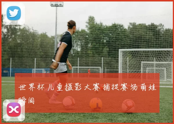 世界杯儿童摄影大赛捕捉赛场萌娃瞬间