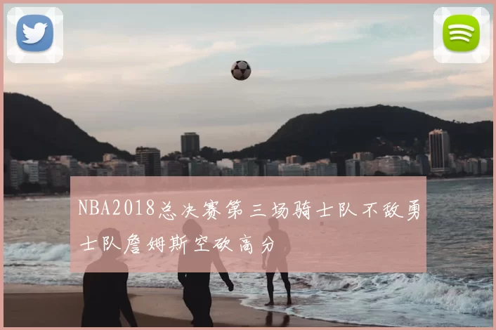 NBA2018总决赛第三场骑士队不敌勇士队詹姆斯空砍高分