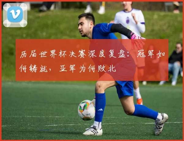 历届世界杯决赛深度复盘:冠军如何铸就,亚军为何败北