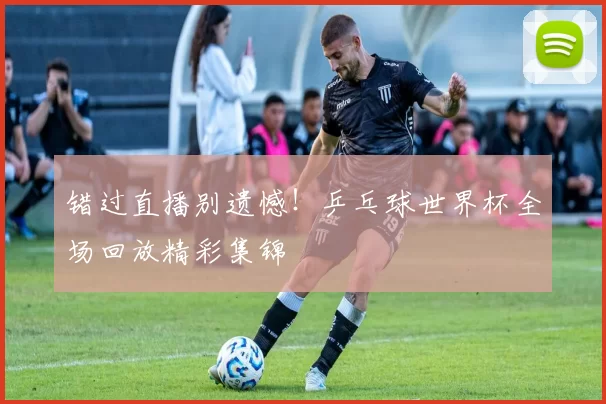 错过直播别遗憾!乒乓球世界杯全场回放精彩集锦