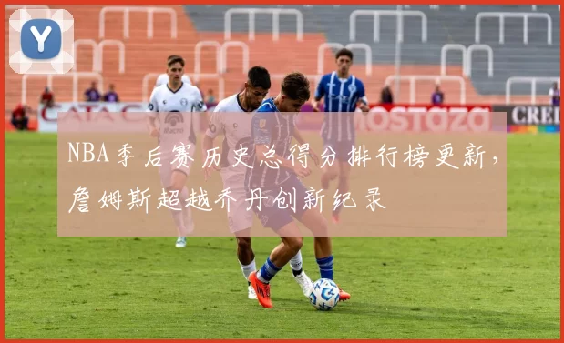 NBA季后赛历史总得分排行榜更新，詹姆斯超越乔丹创新纪录