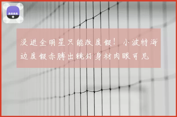 没进全明星只能改度假!小波特海边度假赤膊出镜好身材肉眼可见