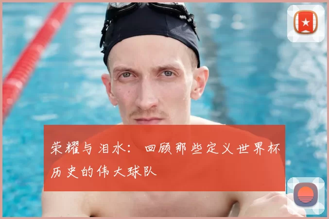 荣耀与泪水：回顾那些定义世界杯历史的伟大球队