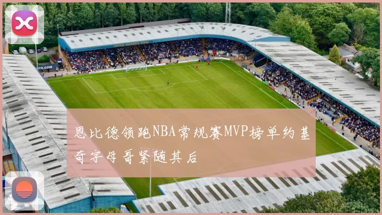 恩比德领跑NBA常规赛MVP榜单约基奇字母哥紧随其后