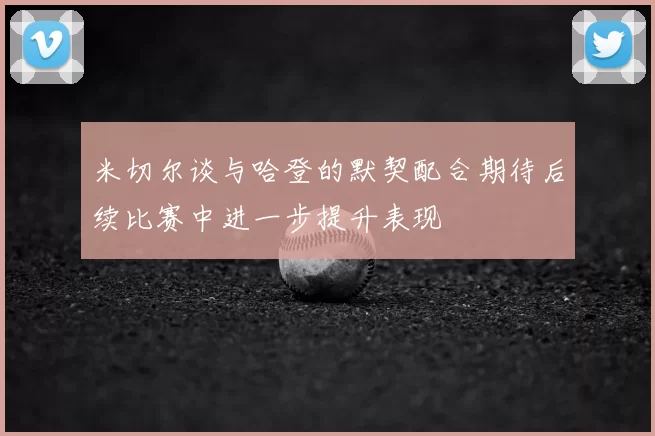 米切尔谈与哈登的默契配合期待后续比赛中进一步提升表现