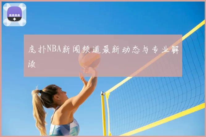 虎扑NBA新闻频道最新动态与专业解读