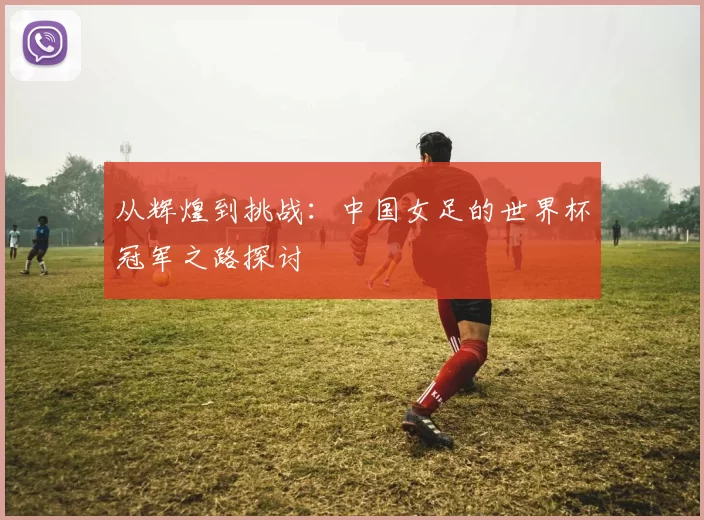 从辉煌到挑战:中国女足的世界杯冠军之路探讨