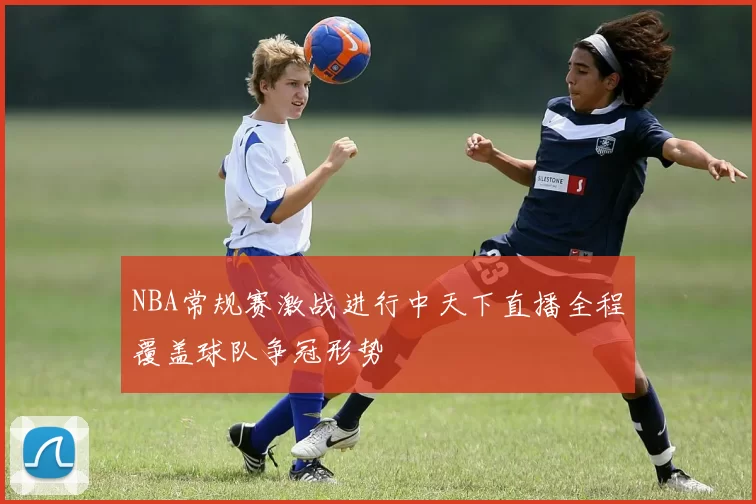NBA常规赛激战进行中天下直播全程覆盖球队争冠形势