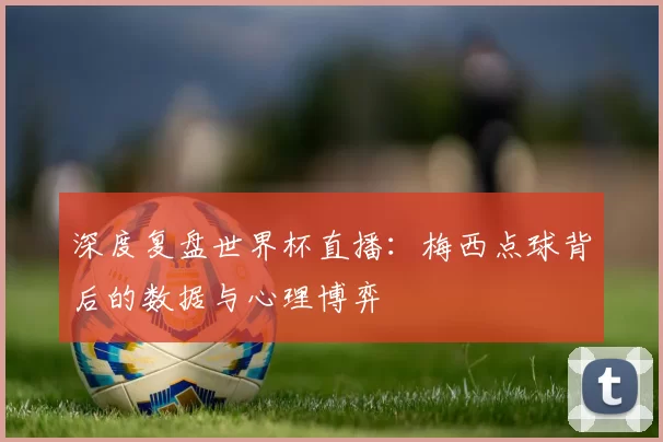 深度复盘世界杯直播：梅西点球背后的数据与心理博弈