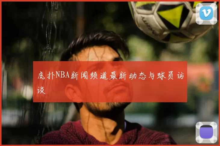 虎扑NBA新闻频道最新动态与球员访谈