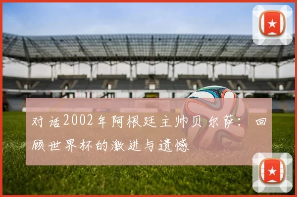 对话2002年阿根廷主帅贝尔萨：回顾世界杯的激进与遗憾