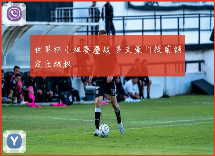 世界杯小组赛鏖战 多支豪门提前锁定出线权
