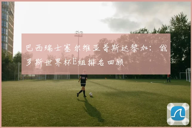 巴西瑞士塞尔维亚哥斯达黎加:俄罗斯世界杯E组排名回顾