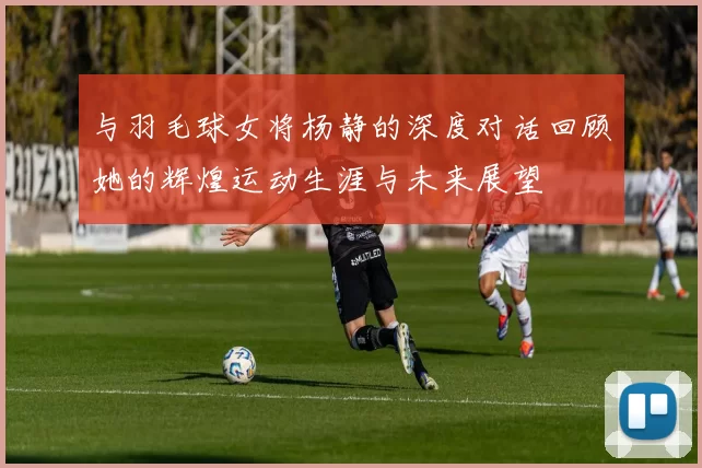 与羽毛球女将杨静的深度对话回顾她的辉煌运动生涯与未来展望