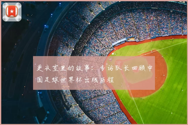 更衣室里的故事：专访队长回顾中国足球世界杯出线历程