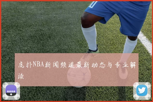 虎扑NBA新闻频道最新动态与专业解读