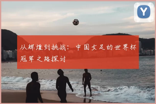 从辉煌到挑战：中国女足的世界杯冠军之路探讨