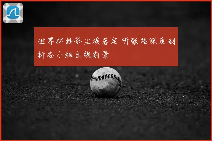 世界杯抽签尘埃落定 听张路深度剖析各小组出线前景