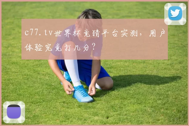 c77.tv世界杯竞猜平台实测，用户体验究竟打几分？