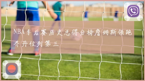 NBA季后赛历史总得分榜詹姆斯领跑乔丹位列第三
