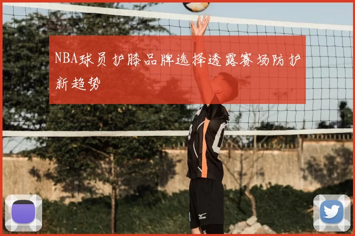 NBA球员护膝品牌选择透露赛场防护新趋势