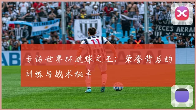 专访世界杯进球之王：荣誉背后的训练与战术秘辛