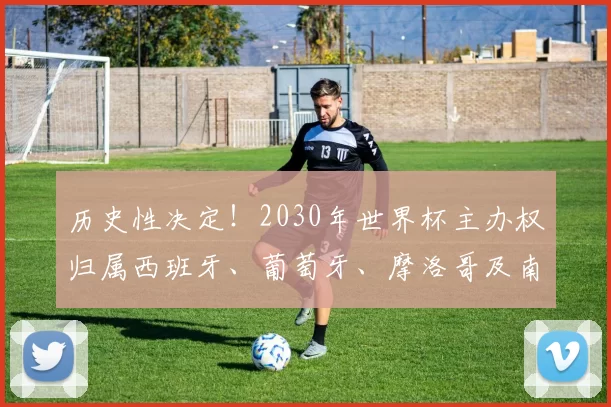 历史性决定！2030年世界杯主办权归属西班牙、葡萄牙、摩洛哥及南美三国