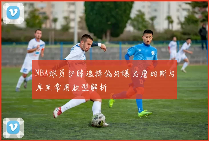 NBA球员护膝选择偏好曝光詹姆斯与库里常用款型解析