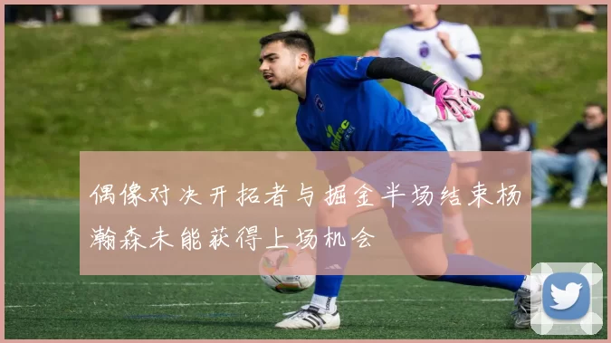 偶像对决开拓者与掘金半场结束杨瀚森未能获得上场机会