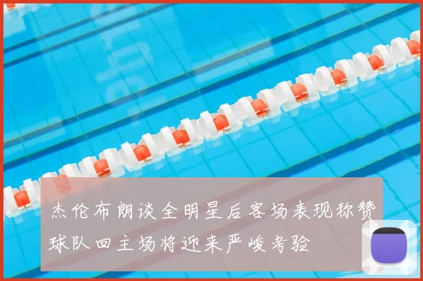 杰伦布朗谈全明星后客场表现称赞球队回主场将迎来严峻考验