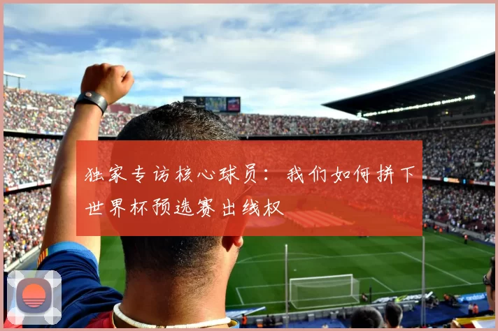 独家专访核心球员:我们如何拼下世界杯预选赛出线权