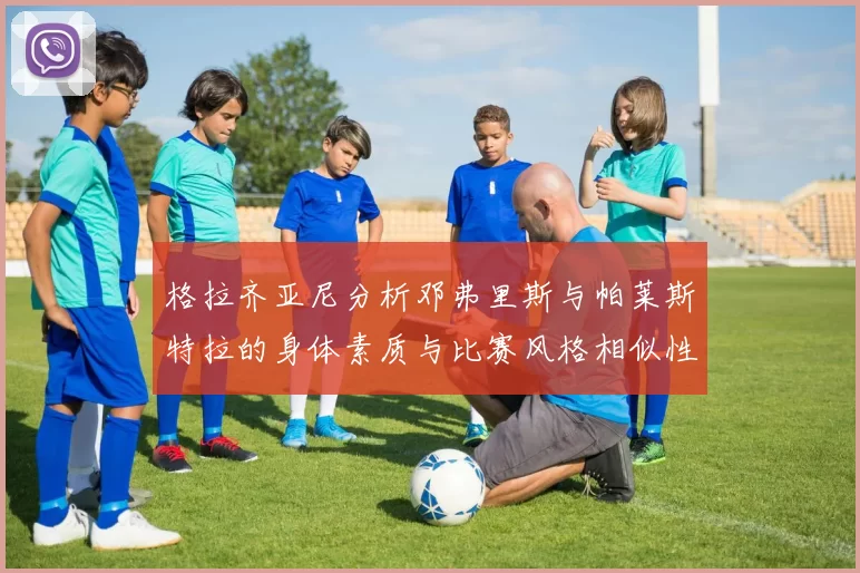 格拉齐亚尼分析邓弗里斯与帕莱斯特拉的身体素质与比赛风格相似性