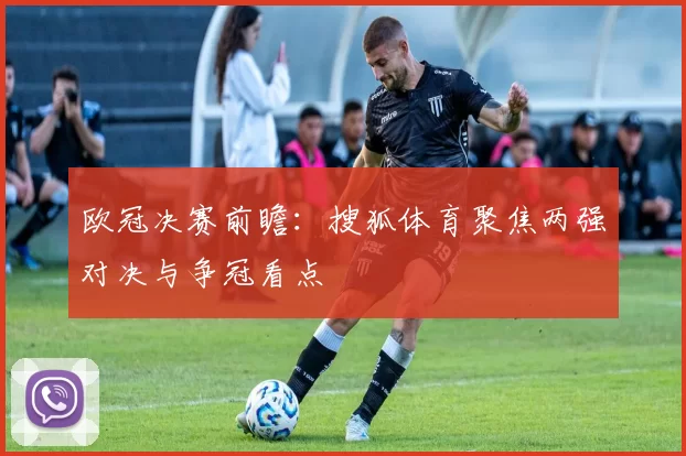 欧冠决赛前瞻：搜狐体育聚焦两强对决与争冠看点