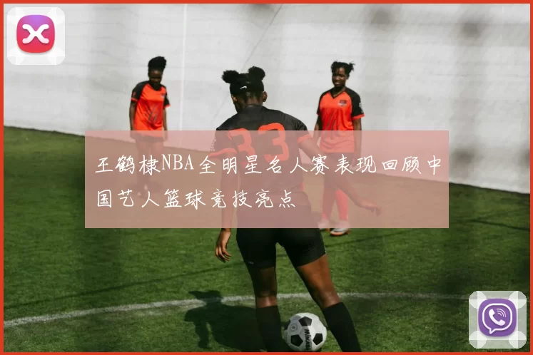 王鹤棣NBA全明星名人赛表现回顾中国艺人篮球竞技亮点