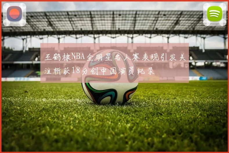 王鹤棣NBA全明星名人赛表现引发关注斩获18分创中国演员纪录
