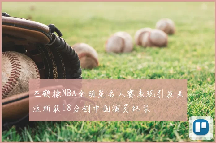 王鹤棣NBA全明星名人赛表现引发关注斩获18分创中国演员纪录