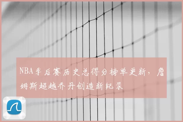 NBA季后赛历史总得分榜单更新,詹姆斯超越乔丹创造新纪录