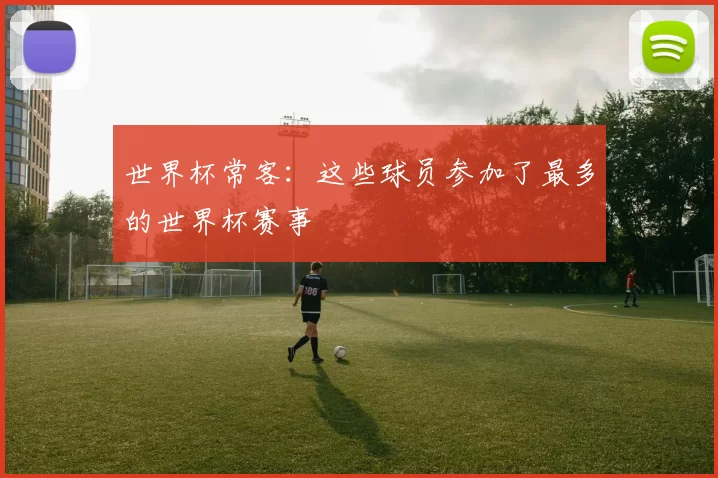 世界杯常客：这些球员参加了最多的世界杯赛事